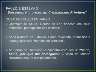 QUEM FOI PAULO DE TARSO
 Chamava-se Saulo, Doutor da Lei; honesto em seus
  princípios, perseguidor dos cristãos;

 Após a morte de Estevão, Saulo revoltado, intensifica a
  perseguição aos ―homens do caminho‖.

 As portas de Damasco, o encontro com Jesus: “Saulo,
  Saulo, por que me persegues? A visão do Mestre
  Nazareno cega-o completamente.
 