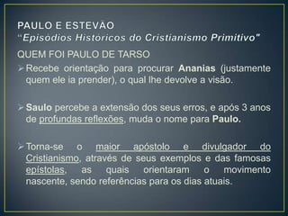 QUEM FOI PAULO DE TARSO
 Recebe orientação para procurar Ananias (justamente
  quem ele ia prender), o qual lhe devolve a visão.

 Saulo percebe a extensão dos seus erros, e após 3 anos
  de profundas reflexões, muda o nome para Paulo.

 Torna-se o maior apóstolo e divulgador do
  Cristianismo, através de seus exemplos e das famosas
  epístolas,   as    quais   orientaram    o   movimento
  nascente, sendo referências para os dias atuais.
 