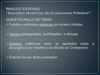 QUEM FOI PAULO DE TARSO
 Fundou e estimulou centenas de núcleos cristãos.

 Venceu perseguições, humilhações, e ofensas.

 Superou polêmicas entre os apóstolos sobre a
  abrangência do trabalho e da difusão do Cristianismo.

 Estevão foi seu direto orientador.
 