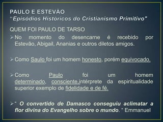 QUEM FOI PAULO DE TARSO
 No momento do desencarne é recebido                  por
  Estevão, Abigail, Ananias e outros diletos amigos.

 Como Saulo foi um homem honesto, porém equivocado.

 Como         Paulo          foi        um     homem
  determinado, consciente,intérprete da espiritualidade
  superior exemplo de fidelidade e de fé.

 ― O convertido de Damasco conseguiu aclimatar a
  flor divina do Evangelho sobre o mundo. ― Emmanuel
 