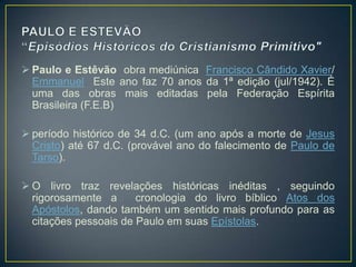  Paulo e Estêvão obra mediúnica Francisco Cândido Xavier/
  Emmanuel Este ano faz 70 anos da 1ª edição (jul/1942). É
  uma das obras mais editadas pela Federação Espírita
  Brasileira (F.E.B)

 período histórico de 34 d.C. (um ano após a morte de Jesus
  Cristo) até 67 d.C. (provável ano do falecimento de Paulo de
  Tarso).

 O livro traz revelações históricas inéditas , seguindo
  rigorosamente a      cronologia do livro bíblico Atos dos
  Apóstolos, dando também um sentido mais profundo para as
  citações pessoais de Paulo em suas Epístolas.
 