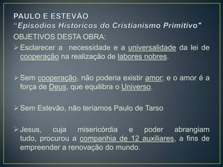 OBJETIVOS DESTA OBRA:
 Esclarecer a necessidade e a universalidade da lei de
  cooperação na realização de labores nobres.

 Sem cooperação, não poderia existir amor; e o amor é a
  força de Deus, que equilibra o Universo.

 Sem Estevão, não teríamos Paulo de Tarso

 Jesus,    cuja  misericórdia e   poder     abrangiam
  tudo, procurou a companhia de 12 auxiliares, a fins de
  empreender a renovação do mundo.
 