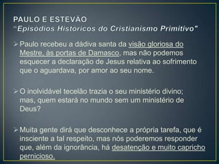  Paulo recebeu a dádiva santa da visão gloriosa do
  Mestre, às portas de Damasco, mas não podemos
  esquecer a declaração de Jesus relativa ao sofrimento
  que o aguardava, por amor ao seu nome.

 O inolvidável tecelão trazia o seu ministério divino;
  mas, quem estará no mundo sem um ministério de
  Deus?

 Muita gente dirá que desconhece a própria tarefa, que é
  insciente a tal respeito, mas nós poderemos responder
  que, além da ignorância, há desatenção e muito capricho
  pernicioso.
 