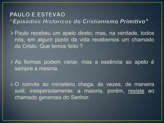  Paulo recebeu um apelo direto; mas, na verdade, todos
  nós, em algum ponto da vida recebemos um chamado
  do Cristo. Que temos feito ?

 As formas podem variar, mas a essência ao apelo é
  sempre a mesma.

 O convite ao ministério chega, ás vezes, de maneira
  sutil, inesperadamente; a maioria, porém, resiste ao
  chamado generoso do Senhor.
 