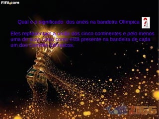 Qual e o significado dos anéis na bandeira Olímpica
Eles representam a união dos cinco continentes e pelo menos
uma de suas cinco cores está presente na bandeira de cada
um dos Comitês Olímpicos.
 