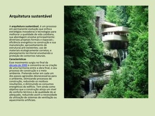 Arquitetura sustentável

A arquitetura sustentável, é um processo
em permanente evolução que enfoca
estratégias inovadoras e tecnologias para
melhorar a qualidade de vida cotidiana,
sua abordagem envolve principalmente:
diretrizes projetais formais e espaciais ;
eficiência energética na construção e sua
manutenção; aproveitamento de
estruturas pré-existentes; uso de
materiais ecologicamente corretos; e
planejamento territorial envolvendo a
proteção de contornos naturais.
Características
Esse movimento surgiu no final da
década de 2000 e concentra-se na criação
de uma harmonia entre a obra final, o seu
processo de construção e o meio
ambiente. Pretende evitar em cada um
dos passos agressões desnecessárias para
o ambiente, otimizando processos de
construção, reduzindo os resíduos
resultantes, e diminuindo os consumos
energéticos do edifício. Tem ainda como
objetivo que a construção atinja um nível
de conforto térmico e de qualidade do ar
adequado, reduzindo assim a necessidade
da utilização de sistemas de ventilação ou
aquecimento artificiais.
 