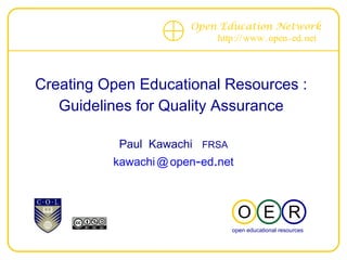 Open Education Network
                                             http :// www . open - ed. net




 Creating Open Educational Resources :
    Guidelines for Quality Assurance
--------------------------------------------------------------------------
                       Paul Kawachi FRSA
                     kawachi @ open-ed.net



                                                     O E R
                                                    open educational resources
                                                    OPEN EDUCATIONAL RESOURCES
 