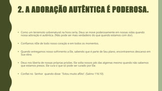 2. A ADORAÇÃO AUTÊNTICA É PODEROSA.
• Como um terremoto sobrenatural na hora certa, Deus se move poderosamente em nossas vidas quando
nossa adoração é autêntica. (Não pode ser mais verdadeiro do que quando estamos com dor).
• Confiamos nEle de todo nosso coração e em todos os momentos.
• Quando entregamos nosso sofrimento a Ele, sabendo que é parte de Seu plano, encontraremos descanso em
Sua obra.
• Deus nos liberta de nossas próprias prisões. Ele solta nossos pés das algemas mesmo quando não sabemos
que estamos presos. Ele cura o que só pode ser curado por Ele.
• Confiei no Senhor quando disse: “Estou muito aflito”. (Salmo 116:10).
 