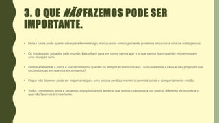3. O QUE NÃO FAZEMOS PODE SER
IMPORTANTE.
• Nossa carne pode querer desesperadamente agir, mas quando somos paciente, podemos impactar a vida de outra pessoa.
• Os cristãos são julgados pelo mundo. Eles olham para ver como vamos agir e o que vamos fazer quando estivermos em
uma situação ruim.
• Vamos arrebentar a porta e sair reclamando quando os tempos ficarem difíceis? Ou buscaremos a Deus e Seu propósito nas
circunstâncias em que nos encontramos?
• O que não fazemos pode ser importante para uma pessoa perdida manter o controle sobre o comportamento cristão.
• Todos cometemos erros e pecamos, mas precisamos lembrar que somos chamados a um padrão diferente do mundo e o
que não fazemos é importante.
 