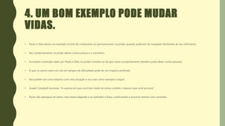 4. UM BOM EXEMPLO PODE MUDAR
VIDAS.
• Paulo e Silas deram um exemplo incrível de cristianismo ao permanecerem na prisão quando poderiam ter escapado facilmente de seu sofrimento.
• Seu comportamento na prisão afetou outros presos e o carcereiro.
• Considere o exemplo dado por Paulo e Silas na prisão e lembre-se de que nosso comportamento também pode afetar outras pessoas.
• O que os outros veem em nós em tempos de dificuldade pode ter um impacto profundo.
• Eles podem ver como lidamos com uma situação e nos usar como exemplo a seguir.
• Joseph Campbell escreveu: “A caverna em que você tem medo de entrar contém o tesouro que você procura”.
• Paulo não planejava ser preso, mas estava disposto a se submeter a Deus, continuando a louvá-lo mesmo com correntes.
 