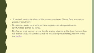 • “E, perto da meia-noite, Paulo e Silas oravam e cantavam hinos a Deus, e os outros
presos os escutavam.”
• Eles estavam na cárcere e poderiam ter escapado, mas não aproveitaram a
oportunidade quando ela surgiu.
• Eles ficaram onde estavam, e essa decisão acabou salvando a vida de um homem. Isso
não apenas salvou sua vida física, mas ele foi salvo espiritualmente junto com toda a
sua família.
 