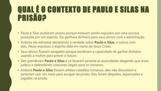QUAL É O CONTEXTO DE PAULO E SILAS NA
PRISÃO?
• Paulo e Silas acabaram presos porque estavam sendo seguidos por uma escrava
possuída por um espírito. Ela ganhava dinheiro para seus donos com a adivinhação.
• Embora ela estivesse declarando a verdade sobre Paulo e Silas, e outros com
eles, Paulo expulsou o espírito dela em nome de Jesus Cristo.
• Seus donos ficaram zangados porque perderam a capacidade de ganhar dinheiro
usando a mulher para prever o futuro.
• Eles prenderam Paulo e Silas e os levaram perante as autoridades alegando que eram
judeus e defendendo costumes ilegais para os romanos.
• Embora Paulo e Silas fossem ambos cidadãos romanos, eles não discutiram e
tentaram usar um meio para escapar da prisão. Eles foram despidos, espancados e
jogados na prisão.
 