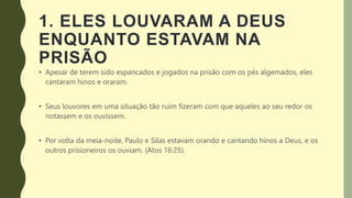 1. ELES LOUVARAM A DEUS
ENQUANTO ESTAVAM NA
PRISÃO
• Apesar de terem sido espancados e jogados na prisão com os pés algemados, eles
cantaram hinos e oraram.
• Seus louvores em uma situação tão ruim fizeram com que aqueles ao seu redor os
notassem e os ouvissem.
• Por volta da meia-noite, Paulo e Silas estavam orando e cantando hinos a Deus, e os
outros prisioneiros os ouviam. (Atos 16:25).
 