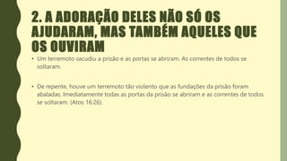 2. A ADORAÇÃO DELES NÃO SÓ OS
AJUDARAM, MAS TAMBÉM AQUELES QUE
OS OUVIRAM
• Um terremoto sacudiu a prisão e as portas se abriram. As correntes de todos se
soltaram.
• De repente, houve um terremoto tão violento que as fundações da prisão foram
abaladas. Imediatamente todas as portas da prisão se abriram e as correntes de todos
se soltaram. (Atos 16:26).
 