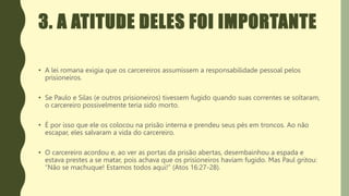 3. A ATITUDE DELES FOI IMPORTANTE
• A lei romana exigia que os carcereiros assumissem a responsabilidade pessoal pelos
prisioneiros.
• Se Paulo e Silas (e outros prisioneiros) tivessem fugido quando suas correntes se soltaram,
o carcereiro possivelmente teria sido morto.
• É por isso que ele os colocou na prisão interna e prendeu seus pés em troncos. Ao não
escapar, eles salvaram a vida do carcereiro.
• O carcereiro acordou e, ao ver as portas da prisão abertas, desembainhou a espada e
estava prestes a se matar, pois achava que os prisioneiros haviam fugido. Mas Paul gritou:
“Não se machuque! Estamos todos aqui!” (Atos 16:27-28).
 