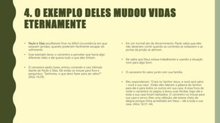 4. O EXEMPLO DELES MUDOU VIDAS
ETERNAMENTE
• Paulo e Silas escolheram ficar na difícil circunstância em que
estavam (prisão), quando poderiam facilmente escapar do
sofrimento.
• Esse exemplo levou o carcereiro a perceber que havia algo
diferente neles e ele queria tudo o que eles tinham.
• O carcereiro pediu luzes, entrou correndo e caiu trêmulo
diante de Paulo e Silas. Ele então os trouxe para fora e
perguntou: “Senhores, o que devo fazer para ser salvo?”
(Atos 16:29).
• Em um incrível ato de discernimento, Paulo sabia que eles
não deveriam correr quando as correntes se soltassem e as
portas da prisão se abriram.
• Ele sabia que Deus estava trabalhando e usando a situação
ruim para algo bom.
• O carcereiro foi salvo junto com sua família.
• Eles responderam: “Creia no Senhor Jesus, e você será salvo
– você e sua casa”. Então eles falaram a palavra do Senhor
para ele e para todos os outros em sua casa. A essa hora da
noite o carcereiro os pegou e lavou suas feridas; logo ele e
toda a sua casa foram batizados. O carcereiro os trouxe para
sua casa e serviu-lhes uma refeição; ele estava cheio de
alegria porque tinha acreditado em Deus – ele e toda a sua
casa. (Atos 16:31-34).
 