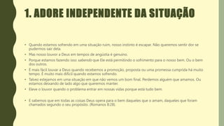1. ADORE INDEPENDENTE DA SITUAÇÃO
• Quando estamos sofrendo em uma situação ruim, nosso instinto é escapar. Não queremos sentir dor se
pudermos sair dela.
• Mas nosso louvor a Deus em tempos de angústia é genuíno.
• Porque estamos fazendo isso sabendo que Ele está permitindo o sofrimento para o nosso bem. Ou o bem
dos outros.
• É mais fácil louvar a Deus quando recebemos a promoção, proposta ou uma promessa cumprida há muito
tempo. É muito mais difícil quando estamos sofrendo.
• Talvez estejamos em uma situação em que não vemos um bom final. Perdemos alguém que amamos. Ou
estamos deixando de lado algo que queremos manter.
• Eleve o louvor quando o problema entrar em nossas vidas porque está tudo bem.
• E sabemos que em todas as coisas Deus opera para o bem daqueles que o amam, daqueles que foram
chamados segundo o seu propósito. (Romanos 8:28).
 