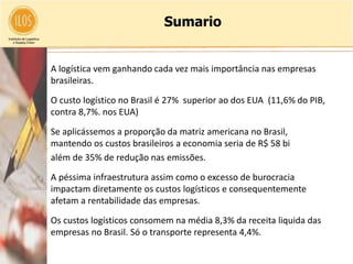 Sumario


• A logística vem ganhando cada vez mais importância nas empresas
  brasileiras.

• O custo logístico no Brasil é 27% superior ao dos EUA (11,6% do PIB,
  contra 8,7%. nos EUA)

• Se aplicássemos a proporção da matriz americana no Brasil,
  mantendo os custos brasileiros a economia seria de R$ 58 bi
  além de 35% de redução nas emissões.

• A péssima infraestrutura assim como o excesso de burocracia
  impactam diretamente os custos logísticos e consequentemente
  afetam a rentabilidade das empresas.

• Os custos logísticos consomem na média 8,3% da receita liquida das
  empresas no Brasil. Só o transporte representa 4,4%.
 