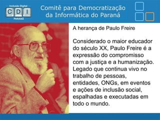 A herança de Paulo Freire

Considerado o maior educador
do século XX, Paulo Freire é a
expressão do compromisso
com a justiça e a humanização.
Legado que continua vivo no
trabalho de pessoas,
entidades, ONGs, em eventos
e ações de inclusão social,
espalhadas e executadas em
todo o mundo.
 