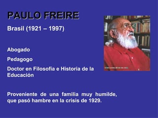PAULO FREIRE Brasil (1921 – 1997) Abogado Pedagogo Doctor en Filosofía e Historia de la Educación Proveniente de una familia muy humilde, que pasó hambre en la crisis de 1929. 