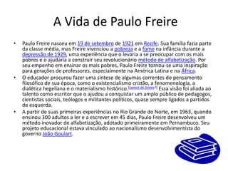  A Vida de Paulo FreirePaulo Freire nasceu em 19 de setembro de 1921 em Recife. Sua família fazia parte da classe média, mas Freire vivenciou a pobreza e a fome na infância durante a depressão de 1929, uma experiência que o levaria a se preocupar com os mais pobres e o ajudaria a construir seu revolucionário método de alfabetização. Por seu empenho em ensinar os mais pobres, Paulo Freire tornou-se uma inspiração para gerações de professores, especialmente na América Latina e na África.O educador procurou fazer uma síntese de algumas correntes do pensamento filosófico de sua época, como o existencialismo cristão, a fenomenologia, a dialética hegeliana e o materialismo histórico.[carece de fontes?] Essa visão foi aliada ao talento como escritor que o ajudou a conquistar um amplo público de pedagogos, cientistas sociais, teólogos e militantes políticos, quase sempre ligados a partidos de esquerda.A partir de suas primeiras experiências no Rio Grande do Norte, em 1963, quando ensinou 300 adultos a ler e a escrever em 45 dias, Paulo Freire desenvolveu um método inovador de alfabetização, adotado primeiramente em Pernambuco. Seu projeto educacional estava vinculado ao nacionalismo desenvolvimentista do governo João Goulart.