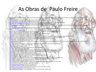 As Obras de  Paulo Freire 1959: Educação e atualidade brasileira. Recife: Universidade Federal do Recife, 139p. (tese de concurso público para a cadeira de História e Filosofia da Educação de Belas Artes de Pernambuco).1961: A propósito de uma administração. Recife: Imprensa Universitária, 90p.1963: Alfabetização e conscientização. Porto Alegre: Editora Emma.1967: Educação como prática da liberdade. Introdução de Francisco C. Weffort. Rio de Janeiro: Paz e Terra, (19 ed., 1989, 150 p).1968: Educação e conscientização: extencionismo rural. Cuernavaca (México): CIDOC/Cuaderno 25, 320 p.1970: Pedagogia do oprimido.New York: Herder & Herder, 1970 (manuscrito em português de 1968). Publicado com Prefácio de Ernani Maria Fiori. Rio de Janeiro, Paz e Terra, 218 p., (23 ed., 1994, 184 p.).1971: Extensão ou comunicação?. Rio de Janeiro: Paz e Terra, 1971. 93 p.1976: Ação cultural para a liberdade e outros escritos. Tradução de Claudia Schilling, Buenos Aires: TierraNueva, 1975. Publicado também no Rio de Janeiro, Paz e terra, 149 p. (8. ed., 1987).1977: Cartas à Guiné-Bissau. Registros de uma experiência em processo. Rio de Janeiro: Paz e Terra, (4 ed., 1984), 173 p.1978: Os cristãos e a libertação dos oprimidos. Lisboa: Edições BASE, 49 p.1979: Consciência e história: a práxis educativa de Paulo Freire (antologia). São Paulo: Loyola.1979: Multinacionais e trabalhadores no Brasil. São Paulo: Brasiliense, 226 p.1980: Quatro cartas aos animadores e às animadoras culturais. República de São Tomé e Príncipe: Ministério da Educação e Desportos, São Tomé.1980: Conscientização: teoria e prática da libertação; uma introdução ao pensamento de Paulo Freire. São Paulo: Moraes, 102 p.1981: Ideologia e educação: reflexões sobre a não neutralidade da educação. Rio de Janeiro: Paz e Terra.1981: Educação e mudança. Rio de Janeiro: Paz e Terra.1982: A importância do ato de ler (em três artigos que se completam). Prefácio de Antonio Joaquim Severino. São Paulo: Cortez/ Autores Associados. (26. ed., 1991). 96 p. (Coleção polêmica do nosso tempo).1982: Sobre educação (Diálogos), Vol. 1. Rio de Janeiro: Paz e Terra ( 3 ed., 1984), 132 p. (Educação e comunicação, 9).1982: Educação popular. Lins (SP): Todos Irmãos. 38 p.1983: Cultura popular, educação popular.1985: Por uma pedagogia da pergunta. Rio de Janeiro: Paz e Terra, 3ª Edição1986: Fazer escola conhecendo a vida.Papirus.1987: Aprendendo com a própria história. Rio de Janeiro: Paz e Terra, 168 p. (Educação e Comunicação; v.19).1988: Na escola que fazemos: uma reflexão interdisciplinar em educação popular. Vozes.1989: Que fazer: teoria e prática em educação popular. Vozes.1990: Conversando com educadores.Montevideo (Uruguai): Roca Viva.1990: Alfabetização - Leitura do mundo, leitura da palavra. Rio de Janeiro: Paz e Terra.1991: A educação na cidade. São Paulo: Cortez, 144 p.1992: Pedagogia da esperança: um reencontro com a Pedagogia do oprimido. Rio de Janeiro: Paz e Terra (3 ed. 1994), 245 p.1993: Professora sim, tia não: cartas a quem ousa ensinar. São Paulo: Olho d'água. (6 ed. 1995), 127 p.1993: Política e educação: ensaios. São Paulo: Cortez, 119 p.1994: Cartas a Cristina. Prefácio de Adriano S. Nogueira; notas de Ana Maria Araújo Freire. São Paulo: Paz e Terra. 334 p.1994: Essa escola chamada vida. São Paulo: Ática, 1985; 8ª edição.1995: À sombra desta mangueira. São Paulo: Olho d'água, 120 p.1995: Pedagogia: diálogo e conflito. São Paulo: Editora Cortez.1996: Medo e ousadia. Prefácio de Ana Maria Saul; Rio de Janeiro: Paz e Terra, 1987; 5ª Edição.1996: Pedagogia da Autonomia. Rio de Janeiro: Paz e Terra.2000: Pedagogia da indignação – cartas pedagógicas e outros escritos. São Paulo: UNESP, 134 p.