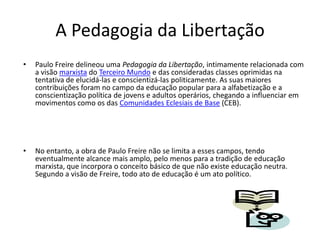 A Pedagogia da LibertaçãoPaulo Freire delineou uma Pedagogia da Libertação, intimamente relacionada com a visão marxista do Terceiro Mundo e das consideradas classes oprimidas na tentativa de elucidá-las e conscientizá-las politicamente. As suas maiores contribuições foram no campo da educação popular para a alfabetização e a conscientização política de jovens e adultos operários, chegando a influenciar em movimentos como os das Comunidades Eclesiais de Base (CEB).No entanto, a obra de Paulo Freire não se limita a esses campos, tendo eventualmente alcance mais amplo, pelo menos para a tradição de educação marxista, que incorpora o conceito básico de que não existe educação neutra. Segundo a visão de Freire, todo ato de educação é um ato político.