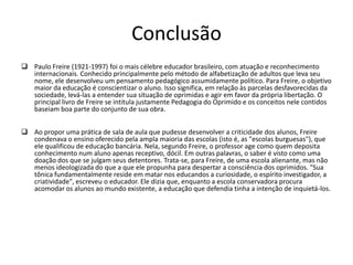 ConclusãoPaulo Freire (1921-1997) foi o mais célebre educador brasileiro, com atuação e reconhecimento internacionais. Conhecido principalmente pelo método de alfabetização de adultos que leva seu nome, ele desenvolveu um pensamento pedagógico assumidamente político. Para Freire, o objetivo maior da educação é conscientizar o aluno. Isso significa, em relação às parcelas desfavorecidas da sociedade, levá-las a entender sua situação de oprimidas e agir em favor da própria libertação. O principal livro de Freire se intitula justamente Pedagogia do Oprimido e os conceitos nele contidos baseiam boa parte do conjunto de sua obra.