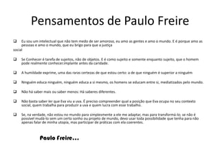 Ao propor uma prática de sala de aula que pudesse desenvolver a criticidade dos alunos, Freire condenava o ensino oferecido pela ampla maioria das escolas (isto é, as "escolas burguesas"), que ele qualificou de educação bancária. Nela, segundo Freire, o professor age como quem deposita conhecimento num aluno apenas receptivo, dócil. Em outras palavras, o saber é visto como uma doação dos que se julgam seus detentores. Trata-se, para Freire, de uma escola alienante, mas não menos ideologizada do que a que ele propunha para despertar a consciência dos oprimidos. "Sua tônica fundamentalmente reside em matar nos educandos a curiosidade, o espírito investigador, a criatividade", escreveu o educador. Ele dizia que, enquanto a escola conservadora procura acomodar os alunos ao mundo existente, a educação que defendia tinha a intenção de inquietá-los.Pensamentos de Paulo FreireEu sou um intelectual que não tem medo de ser amoroso, eu amo as gentes e amo o mundo. E é porque amo as pessoas e amo o mundo, que eu brigo para que a justiça social Se Conhecer é tarefa de sujeitos, não de objetos. E é como sujeito e somente enquanto sujeito, que o homem pode realmente conhecer.implante antes da caridade.