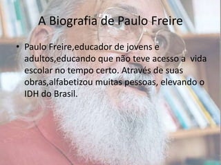 A Biografia de Paulo FreirePaulo Freire,educador de jovens e adultos,educando que não teve acesso a  vida escolar no tempo certo. Através de suas obras,alfabetizou muitas pessoas, elevando o IDH do Brasil.