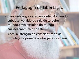 Pedagogia da LibertaçãoEssa Pedagogia vai ao encontro do mundo subdesenvolvido,ou seja de terceiro mundo,povo excluído do mundo socioeconômico e social.   Com  a intenção de conscientizar essa população oprimida a lutar pela cidadania.