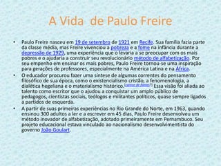 A Vida  de Paulo FreirePaulo Freire nasceu em 19 de setembro de 1921 em Recife. Sua família fazia parte da classe média, mas Freire vivenciou a pobreza e a fome na infância durante a depressão de 1929, uma experiência que o levaria a se preocupar com os mais pobres e o ajudaria a construir seu revolucionário método de alfabetização. Por seu empenho em ensinar os mais pobres, Paulo Freire tornou-se uma inspiração para gerações de professores, especialmente na América Latina e na África.O educador procurou fazer uma síntese de algumas correntes do pensamento filosófico de sua época, como o existencialismo cristão, a fenomenologia, a dialética hegeliana e o materialismo histórico.[carece de fontes?] Essa visão foi aliada ao talento como escritor que o ajudou a conquistar um amplo público de pedagogos, cientistas sociais, teólogos e militantes políticos, quase sempre ligados a partidos de esquerda.A partir de suas primeiras experiências no Rio Grande do Norte, em 1963, quando ensinou 300 adultos a ler e a escrever em 45 dias, Paulo Freire desenvolveu um método inovador de alfabetização, adotado primeiramente em Pernambuco. Seu projeto educacional estava vinculado ao nacionalismo desenvolvimentista do governo João Goulart.