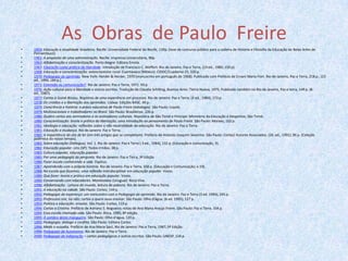 As  Obras  de Paulo  Freire1959: Educação e atualidade brasileira. Recife: Universidade Federal do Recife, 139p. (tese de concurso público para a cadeira de História e Filosofia da Educação de Belas Artes de Pernambuco).1961: A propósito de uma administração. Recife: Imprensa Universitária, 90p.1963: Alfabetização e conscientização. Porto Alegre: Editora Emma.1967: Educação como prática da liberdade. Introdução de Francisco C. Weffort. Rio de Janeiro: Paz e Terra, (19 ed., 1989, 150 p).1968: Educação e conscientização: extencionismo rural. Cuernavaca (México): CIDOC/Cuaderno 25, 320 p.1970: Pedagogia do oprimido.New York: Herder & Herder, 1970 (manuscrito em português de 1968). Publicado com Prefácio de Ernani Maria Fiori. Rio de Janeiro, Paz e Terra, 218 p., (23 ed., 1994, 184 p.).1971: Extensão ou comunicação?. Rio de Janeiro: Paz e Terra, 1971. 93 p.1976: Ação cultural para a liberdade e outros escritos. Tradução de Claudia Schilling, Buenos Aires: TierraNueva, 1975. Publicado também no Rio de Janeiro, Paz e terra, 149 p. (8. ed., 1987).1977: Cartas à Guiné-Bissau. Registros de uma experiência em processo. Rio de Janeiro: Paz e Terra, (4 ed., 1984), 173 p.1978: Os cristãos e a libertação dos oprimidos. Lisboa: Edições BASE, 49 p.1979: Consciência e história: a práxis educativa de Paulo Freire (antologia). São Paulo: Loyola.1979: Multinacionais e trabalhadores no Brasil. São Paulo: Brasiliense, 226 p.1980: Quatro cartas aos animadores e às animadoras culturais. República de São Tomé e Príncipe: Ministério da Educação e Desportos, São Tomé.1980: Conscientização: teoria e prática da libertação; uma introdução ao pensamento de Paulo Freire. São Paulo: Moraes, 102 p.1981: Ideologia e educação: reflexões sobre a não neutralidade da educação. Rio de Janeiro: Paz e Terra.1981: Educação e mudança. Rio de Janeiro: Paz e Terra.1982: A importância do ato de ler (em três artigos que se completam). Prefácio de Antonio Joaquim Severino. São Paulo: Cortez/ Autores Associados. (26. ed., 1991). 96 p. (Coleção polêmica do nosso tempo).1982: Sobre educação (Diálogos), Vol. 1. Rio de Janeiro: Paz e Terra ( 3 ed., 1984), 132 p. (Educação e comunicação, 9).1982: Educação popular. Lins (SP): Todos Irmãos. 38 p.1983: Cultura popular, educação popular.1985: Por uma pedagogia da pergunta. Rio de Janeiro: Paz e Terra, 3ª Edição1986: Fazer escola conhecendo a vida.Papirus.1987: Aprendendo com a própria história. Rio de Janeiro: Paz e Terra, 168 p. (Educação e Comunicação; v.19).1988: Na escola que fazemos: uma reflexão interdisciplinar em educação popular. Vozes.1989: Que fazer: teoria e prática em educação popular. Vozes.1990: Conversando com educadores.Montevideo (Uruguai): Roca Viva.1990: Alfabetização - Leitura do mundo, leitura da palavra. Rio de Janeiro: Paz e Terra.1991: A educação na cidade. São Paulo: Cortez, 144 p.1992: Pedagogia da esperança: um reencontro com a Pedagogia do oprimido. Rio de Janeiro: Paz e Terra (3 ed. 1994), 245 p.1993: Professora sim, tia não: cartas a quem ousa ensinar. São Paulo: Olho d'água. (6 ed. 1995), 127 p.1993: Política e educação: ensaios. São Paulo: Cortez, 119 p.1994: Cartas a Cristina. Prefácio de Adriano S. Nogueira; notas de Ana Maria Araújo Freire. São Paulo: Paz e Terra. 334 p.1994: Essa escola chamada vida. São Paulo: Ática, 1985; 8ª edição.1995: À sombra desta mangueira. São Paulo: Olho d'água, 120 p.1995: Pedagogia: diálogo e conflito. São Paulo: Editora Cortez.1996: Medo e ousadia. Prefácio de Ana Maria Saul; Rio de Janeiro: Paz e Terra, 1987; 5ª Edição.1996: Pedagogia da Autonomia. Rio de Janeiro: Paz e Terra.2000: Pedagogia da indignação – cartas pedagógicas e outros escritos. São Paulo: UNESP, 134 p.