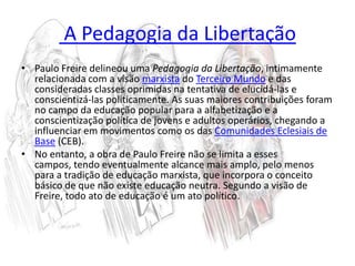  A Pedagogia da LibertaçãoPaulo Freire delineou uma Pedagogia da Libertação, intimamente relacionada com a visão marxista do Terceiro Mundo e das consideradas classes oprimidas na tentativa de elucidá-las e conscientizá-las politicamente. As suas maiores contribuições foram no campo da educação popular para a alfabetização e a conscientização política de jovens e adultos operários, chegando a influenciar em movimentos como os das Comunidades Eclesiais de Base (CEB).No entanto, a obra de Paulo Freire não se limita a esses campos, tendo eventualmente alcance mais amplo, pelo menos para a tradição de educação marxista, que incorpora o conceito básico de que não existe educação neutra. Segundo a visão de Freire, todo ato de educação é um ato político.