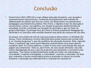 ConclusãoPaulo Freire (1921-1997) foi o mais célebre educador brasileiro, com atuação e reconhecimento internacionais. Conhecido principalmente pelo método de alfabetização de adultos que leva seu nome, ele desenvolveu um pensamento pedagógico assumidamente político. Para Freire, o objetivo maior da educação é conscientizar o aluno. Isso significa, em relação às parcelas desfavorecidas da sociedade, levá-las a entender sua situação de oprimidas e agir em favor da própria libertação. O principal livro de Freire se intitula justamente Pedagogia do Oprimido e os conceitos nele contidos baseiam boa parte do conjunto de sua obra.Ao propor uma prática de sala de aula que pudesse desenvolver a criticidade dos alunos, Freire condenava o ensino oferecido pela ampla maioria das escolas (isto é, as "escolas burguesas"), que ele qualificou de educação bancária. Nela, segundo Freire, o professor age como quem deposita conhecimento num aluno apenas receptivo, dócil. Em outras palavras, o saber é visto como uma doação dos que se julgam seus detentores. Trata-se, para Freire, de uma escola alienante, mas não menos ideologizada do que a que ele propunha para despertar a consciência dos oprimidos. "Sua tônica fundamentalmente reside em matar nos educandos a curiosidade, o espírito investigador, a criatividade", escreveu o educador. Ele dizia que, enquanto a escola conservadora procura acomodar os alunos ao mundo existente, a educação que defendia tinha a intenção de inquietá-los.