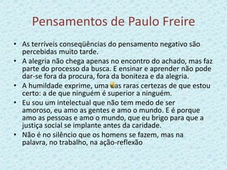 Pensamentos de Paulo FreireAs terríveis conseqüências do pensamento negativo são percebidas muito tarde.A alegria não chega apenas no encontro do achado, mas faz parte do processo da busca. E ensinar e aprender não pode dar-se fora da procura, fora da boniteza e da alegria.A humildade exprime, uma das raras certezas de que estou certo: a de que ninguém é superior a ninguém.Eu sou um intelectual que não tem medo de ser amoroso, eu amo as gentes e amo o mundo. E é porque amo as pessoas e amo o mundo, que eu brigo para que a justiça social se implante antes da caridade.Não é no silêncio que os homens se fazem, mas na palavra, no trabalho, na ação-reflexão