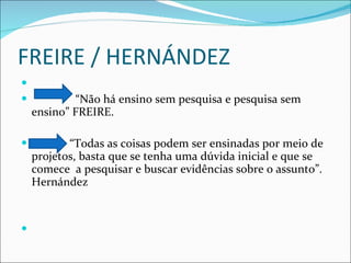 FREIRE / HERNÁNDEZ “ Não há ensino sem pesquisa e pesquisa sem ensino” FREIRE. “ Todas as coisas podem ser ensinadas por meio de projetos, basta que se tenha uma dúvida inicial e que se comece  a pesquisar e buscar evidências sobre o assunto”. Hernández 