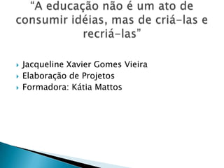 Jacqueline Xavier Gomes VieiraElaboração de ProjetosFormadora: Kátia Mattos“A educação não é um ato de consumir idéias, mas de criá-las e recriá-las”
