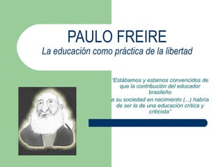 PAULO FREIRE La educación como práctica de la libertad “ Estábamos y estamos convencidos de que la contribución del educador brasileño a su sociedad en nacimiento (...) habría de ser la de una educación crítica y criticista” 