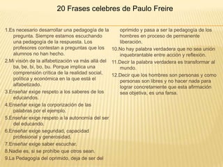 20 Frases celebres de Paulo Freire

1.Es necesario desarrollar una pedagogía de la       oprimido y pasa a ser la pedagogía de los
    pregunta. Siempre estamos escuchando             hombres en proceso de permanente
    una pedagogía de la respuesta. Los               liberación.
    profesores contestan a preguntas que los 10.No hay palabra verdadera que no sea unión
    alumnos no han hecho.                            inquebrantable entre acción y reflexión.
2.Mi visión de la alfabetización va más allá del 11.Decir la palabra verdadera es transformar al
    ba, be, bi, bo, bu. Porque implica una           mundo.
    comprensión crítica de la realidad social,   12.Decir que los hombres son personas y como
    política y económica en la que está el           personas son libres y no hacer nada para
    alfabetizado.                                    lograr concretamente que esta afirmación
3.Enseñar exige respeto a los saberes de los         sea objetiva, es una farsa.
    educandos.
4.Enseñar exige la corporización de las
    palabras por el ejemplo.
5.Enseñar exige respeto a la autonomía del ser
    del educando.
6.Enseñar exige seguridad, capacidad
    profesional y generosidad.
7.Enseñar exige saber escuchar.
8.Nadie es, si se prohíbe que otros sean.
9.La Pedagogía del oprimido, deja de ser del
 