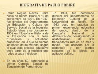 BIOGRAFÍA DE PAULO FREIRE

   Paulo Reglus Neves Freire           En 1961, fue nombrado
    nació en Recife, Brasil el 19 de   director del Departamento de
    septiembre de 1921. En 1947,       Extensión Cultural de la
    fue director del Departamento      Universidad de Recife. En
    de Educación y Cultura del         1963 puso en práctica su
    Servicio Social de la Industria.   primer experiencia educativa
    Estudió letras y se doctoró en     de grupo, dentro de la
    1959 en Filosofía e Historia de    Campaña          Nacional      de
    la Educación con la tesis          Alfabetización, consiguiendo la
    "Educación       y    actualidad   alfabetización       de      300
    brasileña", en la que se sientan   trabajadores rurales en mes y
    las bases de su método, según      medio. Fue acusado por la
    el cual todo proceso educativo     oligarquía     y   por    ciertos
    debe partir de la realidad que     sectores de la Iglesia de
    rodea a cada individuo.            agitador político.

   En los años 50, perteneció al
    primer Consejo Estatal de
    Educación de Pernambuco.
 
