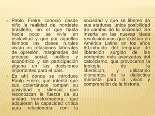    Pablo Freire conoció desde       sociedad y que se liberen de
    niño la realidad del nordeste    sus ataduras, única posibilidad
    brasileño, en el que hasta       de cambio de la sociedad. Se
    hacía poco se vivía en           inserta en las nuevas ideas
    esclavitud y que por aquellos    revolucionarias que existían en
    tiempos las clases rurales       América Latina en los años
    vivían en relaciones laborales   60,imbuido del lenguaje de
    de opresión, marginadas del      liberación surgido de las
    proceso social, político y       corrientes más avanzadas del
    económico y sin participación    catolicismo, que provocaron la
    alguna en las decisiones         teología          de          la
    importantes para el país.        liberación,     y    utilizando
   Es ahí donde se introduce        elementos de la dialéctica
    Paulo Freire, que intenta que    marxista para la visión y
    sus coterráneos rompan su        comprensión de la historia.
    pasividad y silencio, que
    reconozcan la fuerza de su
    unidad transformadora, que
    adquieran la capacidad crítica
    para relacionarse con la
 