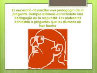 Es necesario desarrollar una pedagogía de la
pregunta. Siempre estamos escuchando una
  pedagogía de la respuesta. Los profesores
  contestan a preguntas que los alumnos no
                 han hecho
 