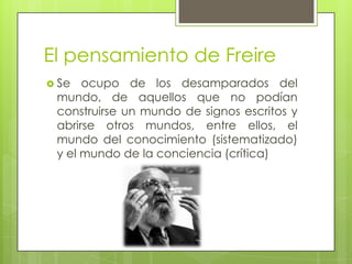 El pensamiento de Freire
 Se  ocupo de los desamparados del
 mundo, de aquellos que no podían
 construirse un mundo de signos escritos y
 abrirse otros mundos, entre ellos, el
 mundo del conocimiento (sistematizado)
 y el mundo de la conciencia (crítica)
 