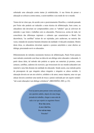 sobretudo uma educação contra tantas já estabelecidas. A sua forma de pensar a
educação se colocava contra outras, e assim também o seu modo de ver o mundo.


Temos de ter claro que, de acordo com o posicionamento filosófico, o método pensado
por Freire não poderia ser reduzido a mera técnica de alfabetização, bem como, os
educadores não deveriam ser compreendidos como os “sabidos” que já saberiam de
antemão o que tratar e trabalhar com os educandos. Precisava-se, acima de tudo, ter
consciência das diferenças regionais e culturais que caracterizam o Brasil. Em
decorrência, “as cartilhas” teriam de ser rejeitadas, pois acabavam, na maioria das
vezes, tratando de assuntos bastante distantes da realidade vivida pelo estudante. Dentro
desta ótica, os educadores deveriam superar a postura autoritária e estar abertos ao
diálogo, procurando ouvir os educandos.


Diferentemente de métodos meramente técnicos de alfabetização, Paulo Freire pensou
num método construído com base na ideia de um diálogo entre educador e educando. A
partir dessa ideia, tal método não poderia se apoiar em materiais já prontos, como
cartazes, cartilhas, cadernos de exercício, que trouxessem de seu mundo (educador) um
material e uma fala distante da realidade do educando. Sendo assim, esse método partia
do pressuposto de que ninguém educa ninguém e ninguém se educa sozinho. A
educação deveria ser um ato coletivo, solidário e de amor, nunca imposta, uma vez que
educar deveria constituir uma tarefa de troca e jamais realizada por um sujeito isolado:
“até a auto educação é um diálogo a distância”. (BRANDÃO, 2001, p. 22).




                    Você já parou para pensar como seria para
                    um operário adulto, depois de uma longa
                    jornada de trabalho, chegar a uma sala de
                     aula e ter que repetir as seguintes frases:
                                  Eva viu a uva.
                                  A ave é do Ivo.
                                 Ivo vai na roça.
                                     Percebe?
 