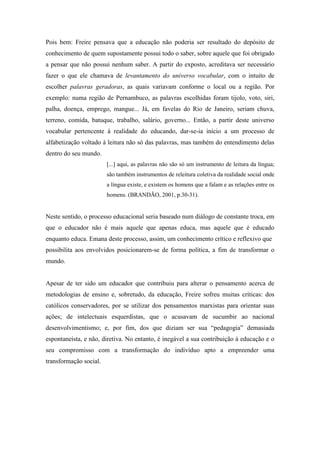 Pois bem: Freire pensava que a educação não poderia ser resultado do depósito de
conhecimento de quem supostamente possui todo o saber, sobre aquele que foi obrigado
a pensar que não possui nenhum saber. A partir do exposto, acreditava ser necessário
fazer o que ele chamava de levantamento do universo vocabular, com o intuito de
escolher palavras geradoras, as quais variavam conforme o local ou a região. Por
exemplo: numa região de Pernambuco, as palavras escolhidas foram tijolo, voto, siri,
palha, doença, emprego, mangue... Já, em favelas do Rio de Janeiro, seriam chuva,
terreno, comida, batuque, trabalho, salário, governo... Então, a partir deste universo
vocabular pertencente à realidade do educando, dar-se-ia início a um processo de
alfabetização voltado à leitura não só das palavras, mas também do entendimento delas
dentro do seu mundo.
                        [...] aqui, as palavras não são só um instrumento de leitura da língua;
                        são também instrumentos de releitura coletiva da realidade social onde
                        a língua existe, e existem os homens que a falam e as relações entre os
                        homens. (BRANDÃO, 2001, p.30-31).


Neste sentido, o processo educacional seria baseado num diálogo de constante troca, em
que o educador não é mais aquele que apenas educa, mas aquele que é educado
enquanto educa. Emana deste processo, assim, um conhecimento crítico e reflexivo que
possibilita aos envolvidos posicionarem-se de forma política, a fim de transformar o
mundo.


Apesar de ter sido um educador que contribuiu para alterar o pensamento acerca de
metodologias de ensino e, sobretudo, da educação, Freire sofreu muitas críticas: dos
católicos conservadores, por se utilizar dos pensamentos marxistas para orientar suas
ações; de intelectuais esquerdistas, que o acusavam de sucumbir ao nacional
desenvolvimentismo; e, por fim, dos que diziam ser sua “pedagogia” demasiada
espontaneísta, e não, diretiva. No entanto, é inegável a sua contribuição à educação e o
seu compromisso com a transformação do indivíduo apto a empreender uma
transformação social.
 