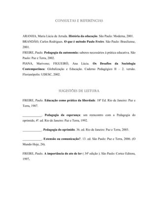Consultas e Referências



ARANHA, Maria Lúcia de Arruda. História da educação. São Paulo: Moderna, 2001.
BRANDÃO, Carlos Rodrigues. O que é método Paulo Freire. São Paulo: Brasiliense,
2001.
FREIRE, Paulo. Pedagogia da autonomia: saberes necessários à prática educativa. São
Paulo: Paz e Terra, 2002.
PIANA,     Marivone;    FIGUEIRÓ,      Ana    Lúcia.   Os   Desafios   da   Sociologia
Contemporânea: Globalização e Educação. Caderno Pedagógico II – 2. versão.
Florianópolis: UDESC, 2002.




                             Sugestões de leitura

FREIRE, Paulo. Educação como prática da liberdade. 18ª Ed. Rio de Janeiro: Paz e
Terra, 1987.

____________. Pedagogia da esperança: um reencontro com a Pedagogia do
oprimido, 4ª. ed. Rio de Janeiro: Paz e Terra, 1992.

____________. Pedagogia do oprimido. 36. ed. Rio de Janeiro: Paz e Terra, 2003.

____________. Extensão ou comunicação?. 13. ed. São Paulo: Paz e Terra, 2006. (O
Mundo Hoje, 24).

FREIRE, Paulo. A importância do ato de ler ( 34ª edição ). São Paulo: Cortez Editora,
1997.
 