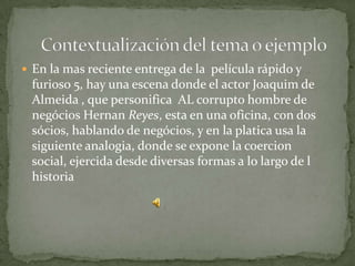  En la mas reciente entrega de la película rápido y
 furioso 5, hay una escena donde el actor Joaquim de
 Almeida , que personifica AL corrupto hombre de
 negócios Hernan Reyes, esta en una oficina, con dos
 sócios, hablando de negócios, y en la platica usa la
 siguiente analogia, donde se expone la coercion
 social, ejercida desde diversas formas a lo largo de l
 historia
 