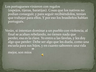 Los portugueses vinieron con regalos
 (espejos, tijeras, baratijas). Cosas que los nativos no
 podían conseguir, y para seguir recibiéndolos, tenían
 que trabajar para ellos. Y por eso los brasileños hablan
 portugués.

Verán, si intentan dominar a un pueblo con violencia, al
 final se acaban rebelando, no tienen nada que
 perder, esa es la clave. Yo entro a las favelas, y les doy
 algo que perder: Debe ser algo que les duela, como una
 escuela para sus hijos, y en cuanto saboreen una vida
  mejor, son míos   ”
 