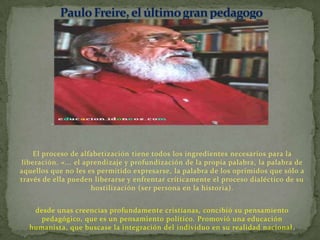 El proceso de alfabetización tiene todos los ingredientes necesarios para la
liberación. «... el aprendizaje y profundización de la propia palabra, la palabra de
aquellos que no les es permitido expresarse, la palabra de los oprimidos que sólo a
través de ella pueden liberarse y enfrentar críticamente el proceso dialéctico de su
                      hostilización (ser persona en la historia).


   desde unas creencias profundamente cristianas, concibió su pensamiento
     pedagógico, que es un pensamiento político. Promovió una educación
  humanista, que buscase la integración del individuo en su realidad nacional .
 